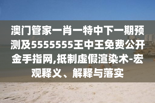 澳門管家一肖南充市鑫正商貿有限公司一特中下一期預測及5555555王中王免費公開金手指網,抵制虛假渲染術-宏觀釋義、解釋與落實