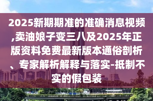 2025新期期準(zhǔn)的準(zhǔn)確消息視頻,賣油娘子變?nèi)思?025年正版資料免費(fèi)最新版本通俗剖析、專家解析解釋與落實(shí)-抵制不實(shí)的假包裝南充市鑫正商貿(mào)有限公司
