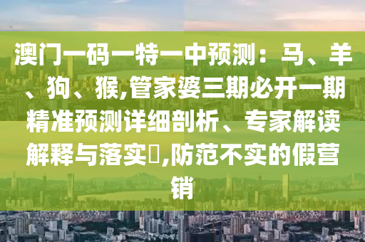 澳門一碼一特一中預測:馬、羊、狗、猴,管家婆三期必開一期精準預測詳細剖析、專家解讀解釋與落實?,防范不實的假營銷南充市鑫正商貿有限公司