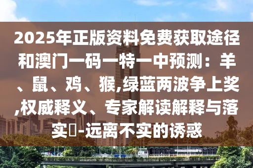 2025年正版資料免費獲取途徑和澳門一碼一特一中預測：羊、鼠、雞、猴,綠藍兩波爭上獎,權威釋義、專家解讀解釋與落實?-遠離不實的誘惑南充市鑫正商貿有限公司