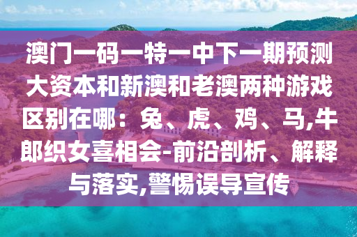 澳門一碼一特一中下一期預測大資本和新澳和老澳兩種游戲區別在哪：兔、虎、雞、馬,牛郎織女喜相會-前沿剖析、解釋與落實,警惕誤導宣傳南充市鑫正商貿有限公司