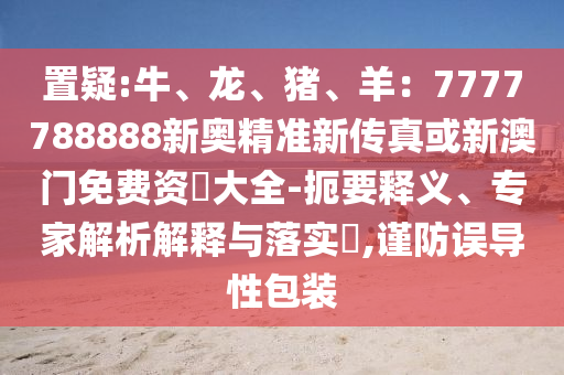置疑:牛、龍、豬、羊：7777788888新奧精準新傳真或新澳門免費資枓大全-扼要釋義、專家解析解釋與落實?,謹防誤導性包裝南充市鑫正商貿有限公司