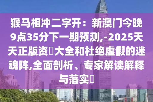猴馬相沖二字開：新澳門今晚9點35分下一期預測,-2025天天正版資枓大全和杜絕虛假的迷魂陣,全面剖析、專家解讀解釋與落實?南充市鑫正商貿有限公司