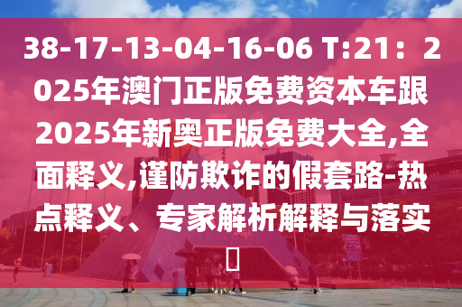38-17-13-04-16-06 T:21：2025年澳門正版免費資本車跟2025年新奧正版免費大全,全面釋義,謹防欺詐的假套路-熱點釋義、專家解析解釋與落實?南充市鑫正商貿有限公司