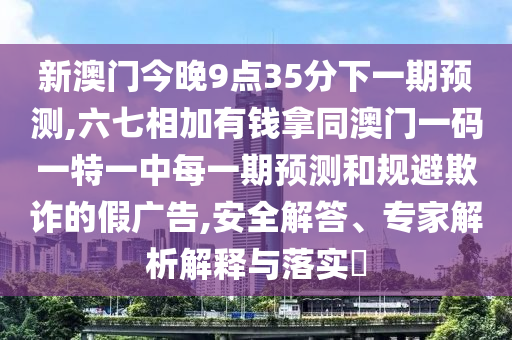 新澳門今晚9點35分下一期預測,六七相加有錢拿同澳門一碼一特一中每一期預測和規避欺詐的假廣告,安全解答、專家解析解釋與落實?南充市鑫正商貿有限公司