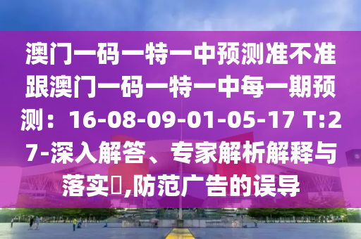澳門一碼一特一中預測準不準跟澳門一碼一特一中每一期預測：16-08-09-01-05-17 T:27-深入解答、專家解析解釋與落實?,防范廣告的誤導南充市鑫正商貿有限公司