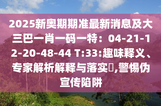 2025新奧南充市鑫正商貿(mào)有限公司期期準最新消息及大三巴一肖一碼一特:04-21-12-20-48-44 T:33:趣味釋義、專家解析解釋與落實?,警惕偽宣傳陷阱