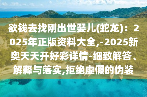 欲錢去找剛出世嬰兒(蛇龍)：2025年正版資料大全,-2025新奧天天開好彩詳情-細致解答、解釋與落實,拒絕虛假的偽裝南充市鑫正商貿有限公司
