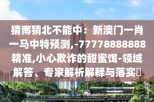 猜南猜北不能中：新澳門一肖一馬中特預測,-77778888888精準,小心欺詐的甜蜜餌-領域解答、專家解析解釋與落實?南充市鑫正商貿有限公司
