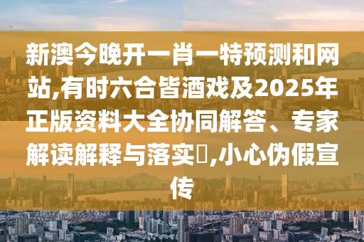 新澳今晚開一肖一特預測和網站,有時六合皆酒戲及2南充市鑫正商貿有限公司025年正版資料大全協同解答、專家解讀解釋與落實?,小心偽假宣傳