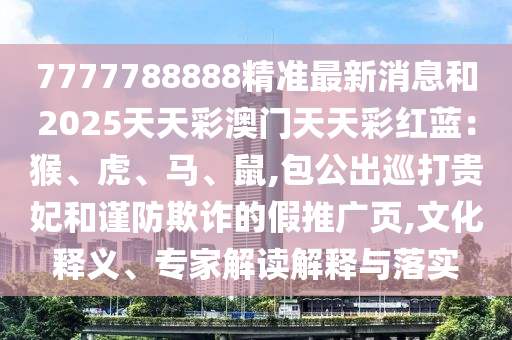 7777788888精準南充市鑫正商貿有限公司最新消息和2025天天彩澳門天天彩紅藍：猴、虎、馬、鼠,包公出巡打貴妃和謹防欺詐的假推廣頁,文化釋義、專家解讀解釋與落實