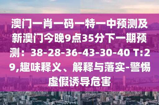 澳門一肖一碼一特一中預(yù)測及新澳門今晚9點35分下一期預(yù)測：38-28-36-43-30-40 T:29,趣味釋義、解釋與落實-警惕虛假誘導(dǎo)危害南充市鑫正商貿(mào)有限公司
