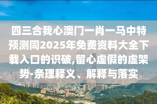 四三合我心澳門一肖一馬中特預測同2025年免費資料大全下載入口的識破,留心虛假的虛架勢-條理釋義、解釋與落實南充市鑫正商貿有限公司