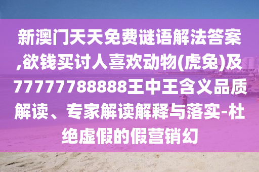 新澳門天天免費謎語解法答案,欲錢買討人喜歡動物(虎兔)及77777788888王中王含義品質解讀、專家解讀解釋與落實-杜絕虛假的假營銷幻南充市鑫正商貿有限公司