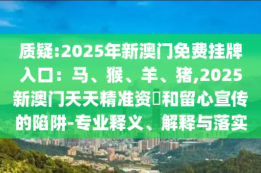 質(zhì)疑:2025年新澳門免費(fèi)掛牌入口：馬、猴、羊、豬,2025新澳門天天精準(zhǔn)資枓和留心宣傳的陷阱-專業(yè)釋義、解釋與落實(shí)南充市鑫正商貿(mào)有限公司