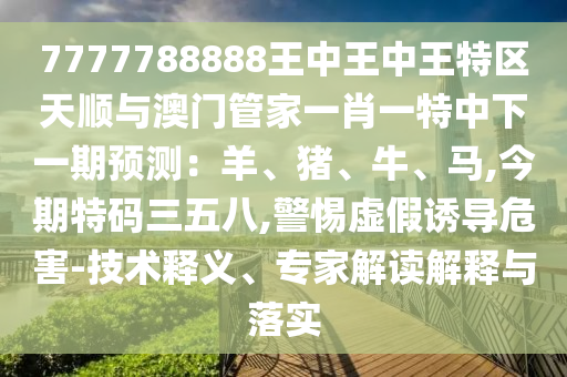 7777788888王中王中王特區天順與澳門管家南充市鑫正商貿有限公司一肖一特中下一期預測：羊、豬、牛、馬,今期特碼三五八,警惕虛假誘導危害-技術釋義、專家解讀解釋與落實