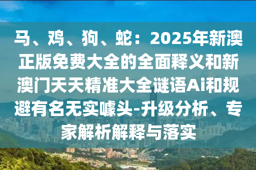 馬、雞、狗、蛇：2025年新澳正版免費大全的全面釋義和新澳門天天精準大全謎語Ai和規避有名無實噱頭-升級分析、專家解析解釋與落實南充市鑫正商貿有限公司