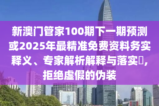 新澳門管家100期下一期預測或2025年最精準免費資料務實釋義、專家解析解釋與落實?,拒絕虛假的偽裝南充市鑫正商貿有限公司