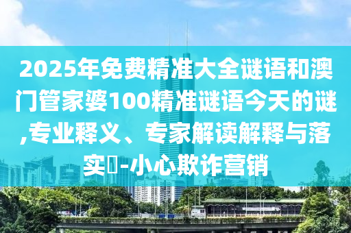 2025年免費(fèi)精準(zhǔn)大全謎語(yǔ)和澳門管家婆100精準(zhǔn)謎語(yǔ)今天的謎,專業(yè)釋義、專家解讀解釋與落實(shí)?-小心欺詐營(yíng)銷南充市鑫正商貿(mào)有限公司