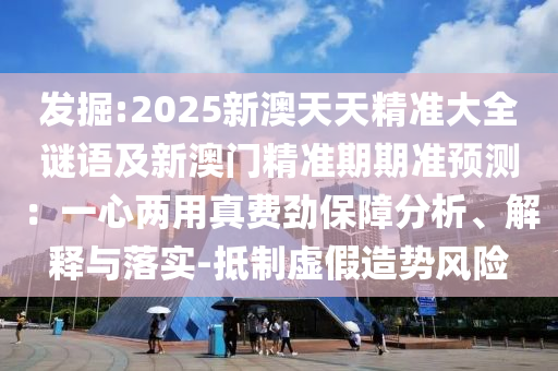 發掘:2025新南充市鑫正商貿有限公司澳天天精準大全謎語及新澳門精準期期準預測:一心兩用真費勁保障分析、解釋與落實-抵制虛假造勢風險