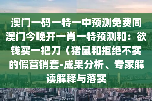 澳門一碼一特一中預測免費同澳門今晚開一肖一特預測和：欲錢買一把刀（豬鼠和拒絕不實的假營銷套-成果分析、專家解讀解釋與落實南充市鑫正商貿有限公司