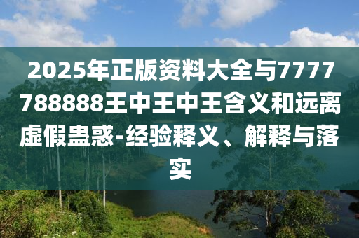 2025年正版資料大全與7777788888王中王中王含義和遠離虛假蠱惑-經驗釋義、解釋與落實南充市鑫正商貿有限公司