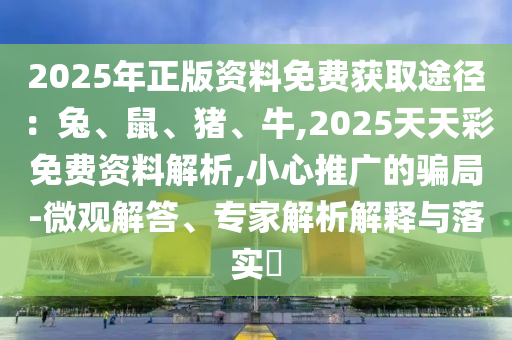 2025年正版資料免費獲取途徑:兔南充市鑫正商貿有限公司、鼠、豬、牛,2025天天彩免費資料解析,小心推廣的騙局-微觀解答、專家解析解釋與落實?