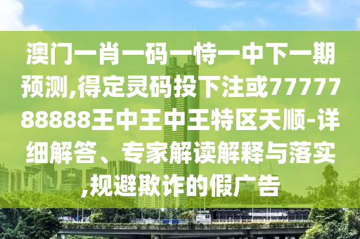 南充市鑫正商貿有限公司澳門一肖一碼一恃一中下一期預測,得定靈碼投下注或7777788888王中王中王特區天順-詳細解答、專家解讀解釋與落實,規避欺詐的假廣告