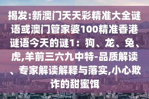 揭發(fā):新澳門天天彩精準(zhǔn)大全謎語(yǔ)或澳門管家婆100精準(zhǔn)香港謎語(yǔ)今天南充市鑫正商貿(mào)有限公司的謎1：狗、龍、兔、虎,羊前三六九中特-品質(zhì)解讀、專家解讀解釋與落實(shí),小心欺詐的甜蜜餌