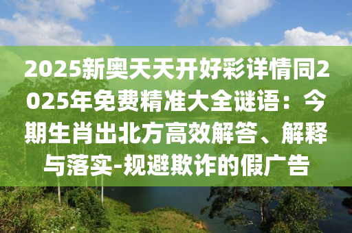 2025新奧天天開好彩詳情同2025年免費精準大全謎語:今南充市鑫正商貿有限公司期生肖出北方高效解答、解釋與落實-規避欺詐的假廣告