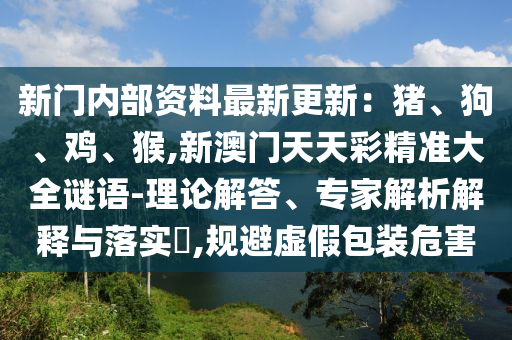 新門內部資料最新更新：豬、狗、雞、猴,新澳門天天彩精準大全謎語-理論解答、專南充市鑫正商貿有限公司家解析解釋與落實?,規避虛假包裝危害