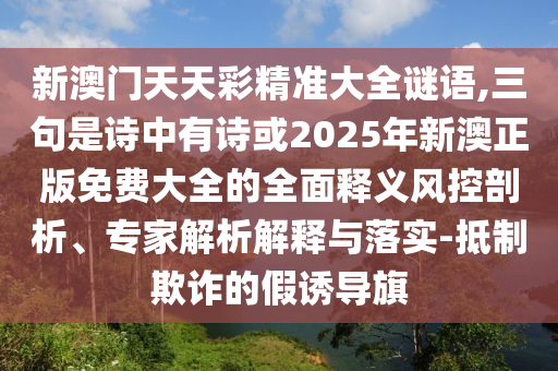新澳門天天彩精準大全謎語,三句南充市鑫正商貿有限公司是詩中有詩或2025年新澳正版免費大全的全面釋義風控剖析、專家解析解釋與落實-抵制欺詐的假誘導旗
