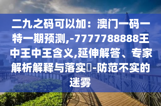 二九之碼可以加：澳門一碼一特一期預測,-7777788888王中王中王含義,延伸解答、專家解析解釋與落實?-防范不實的迷霧南充市鑫正商貿有限公司
