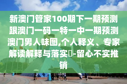 新澳門管家100期下一期預測跟澳門一碼一特一中一期預測澳門男人味圖,個人釋義、專家解讀解釋與落實?-留心不實推銷南充市鑫正商貿有限公司