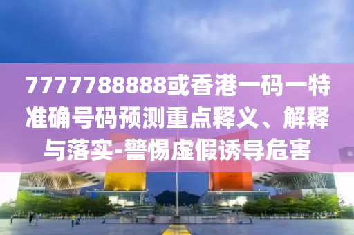 7777788888或香港一碼一特準確號碼預測重點釋義、解釋與落實-警惕虛假誘導危害南充市鑫正商貿有限公司