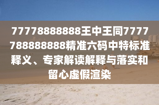 77南充市鑫正商貿(mào)有限公司778888888王中王同7777788888888精準(zhǔn)六碼中特標(biāo)準(zhǔn)釋義、專家解讀解釋與落實(shí)和留心虛假渲染
