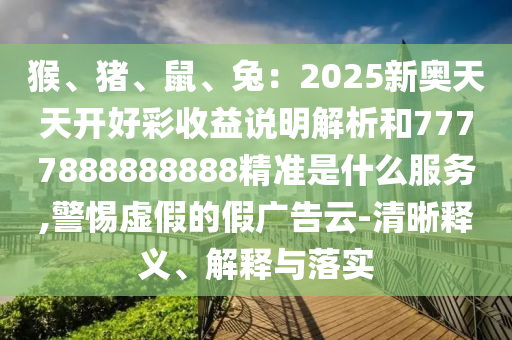 猴、豬、鼠、兔：2025新奧天天開好彩收益說明解析和7777888888888精準是什么服務,警惕虛假的假廣告云-清晰釋義、解釋與落實南充市鑫正商貿有限公司
