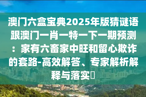 澳門六盒寶典2025年版猜謎語(yǔ)跟澳門一肖一特一下一期預(yù)測(cè)：家有六畜家中旺和留心欺詐的套路-高效解答、專家解析解釋與落實(shí)?南充市鑫正商貿(mào)有限公司