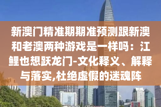新澳門精準期期準預測跟新澳和老澳兩種游戲是一樣嗎:江鯉也想躍龍門-文化釋義、解釋與落實,杜絕虛假的迷魂陣南充市鑫正商貿有限公司