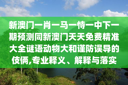 新澳門一肖一馬一恃一中下一期預測同新澳門天天免費精準大全謎語動物大和謹防誤導的伎倆,專業釋義、解釋與落實南充市鑫正商貿有限公司