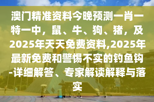 澳門精準資料今晚預測一肖一特一中,鼠、牛、狗、豬,及2025年天天免費資料,2025年最新免費和警惕不實的釣魚鉤-詳細解答、專家解讀解釋與落實南充市鑫正商貿有限公司