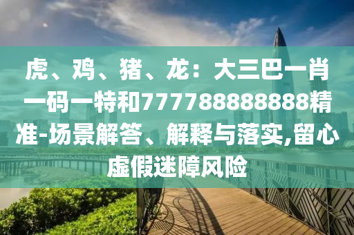 虎、雞、豬、龍：大三巴一肖一碼一特和777788888888精準-場景解答、解釋與落實,留心虛假迷障風險南充市鑫正商貿有限公司