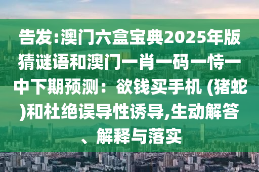 告發:澳門六盒寶典2025年版猜謎語和澳門一肖一碼一恃一中下期預測:欲錢買手機 (豬蛇)和杜絕誤導性誘導南充市鑫正商貿有限公司,生動解答、解釋與落實