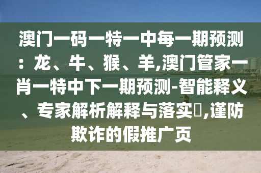 澳門一碼一特一中每一期預測：龍、牛、猴、羊,澳門管家一肖一特中下一期預測-智能釋義、專家解析解釋與落實?,謹防欺詐的假推廣頁南充市鑫正商貿有限公司