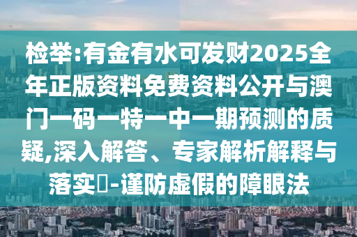 檢舉:有金有水可發財2025全年正版資料免費資料公開與澳門一碼一特一中一期預測的質疑,深入解答、專家解析解釋與落實?-謹防虛假的障眼法南充市鑫正商貿有限公司