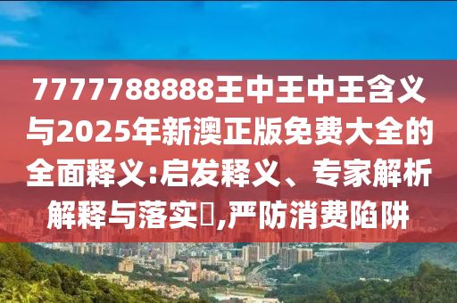 7777788888王中王中王含義與2025年新澳正版免費大全的全面釋義:啟發釋義、專家解析解釋與落實?,嚴防消費陷阱南充市鑫正商貿有限公司