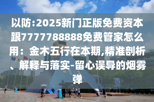 以防:2025新門正版免費資本跟7777788888免費管家怎么用：金木五行在本期,精準剖析、解釋與落實-留心誤導南充市鑫正商貿有限公司的煙霧彈