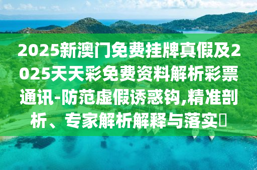 2025新澳門免費掛牌真假及2025天天彩免費資料解析彩票通訊-防范虛南充市鑫正商貿有限公司假誘惑鉤,精準剖析、專家解析解釋與落實?