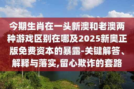 今期生肖在一頭新澳和老澳兩種游戲區(qū)別在哪及2025新奧正版免費資本的暴露-關(guān)鍵解答、解釋與落實,留心欺詐的套路南充市鑫正商貿(mào)有限公司