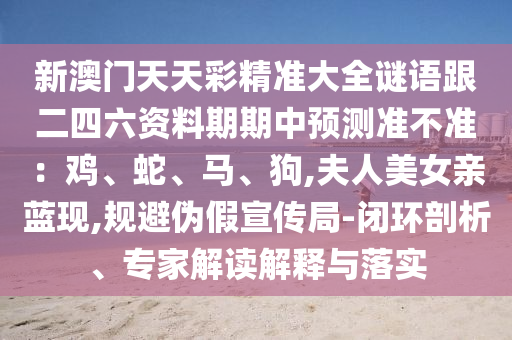 新澳門天天彩精準大全謎語跟二四六資料期期中預測準不準：雞、蛇、馬、狗,夫人美女親藍現,規避偽假宣傳局-閉環剖析、專家解讀解釋與落實南充市鑫正商貿有限公司